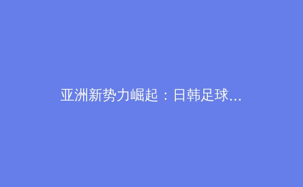 亚洲新势力崛起：日韩足球留洋军团如何重塑世界足坛格局 - 2
