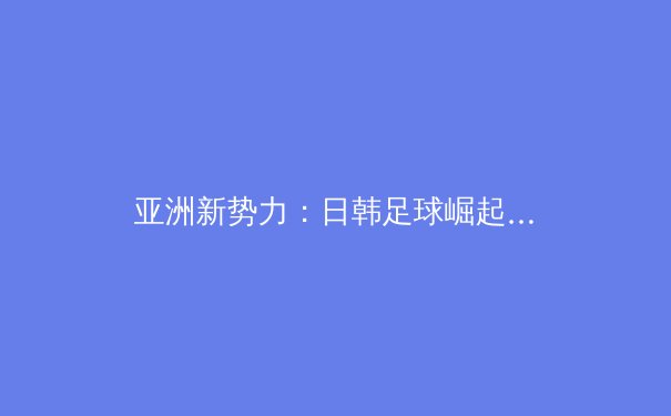 亚洲新势力：日韩足球崛起的战术革命与人才井喷 - 2