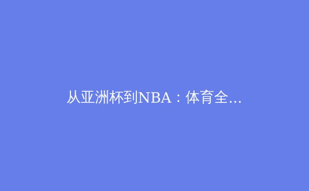从亚洲杯到NBA：体育全球化浪潮下的竞技与文化交融 - 3