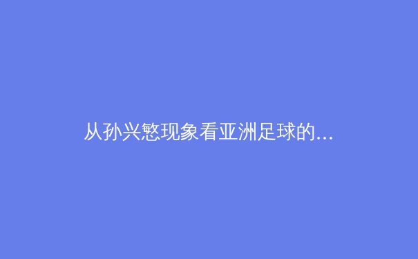 从孙兴慜现象看亚洲足球的崛起：技术流如何改变世界足坛格局 - 4
