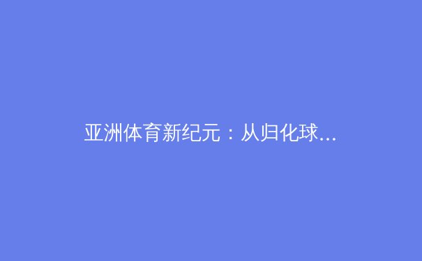 亚洲体育新纪元：从归化球员到科技赋能，日韩中三国竞技格局深度解析 - 4