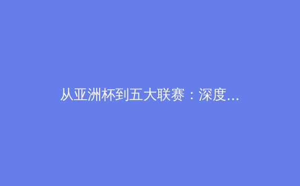 从亚洲杯到五大联赛：深度解析亚洲球员留洋新浪潮背后的战术革命 - 4
